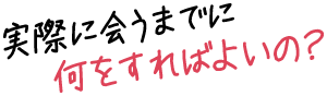 実際に会うまでに何をすればよいの?